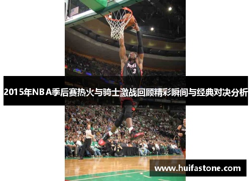 2015年NBA季后赛热火与骑士激战回顾精彩瞬间与经典对决分析